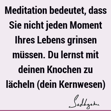 Meditation bedeutet, dass Sie nicht jeden Moment Ihres Lebens grinsen müssen. Du lernst mit deinen Knochen zu lächeln (dein Kernwesen)