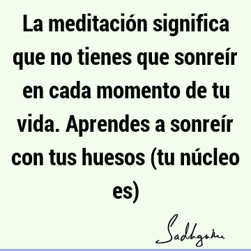 La meditación significa que no tienes que sonreír en cada momento de tu vida. Aprendes a sonreír con tus huesos (tu núcleo es)