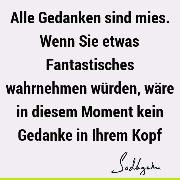 Alle Gedanken sind mies. Wenn Sie etwas Fantastisches wahrnehmen würden, wäre in diesem Moment kein Gedanke in Ihrem K