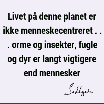 Livet på denne planet er ikke menneskecentreret ... orme og insekter, fugle og dyr er langt vigtigere end