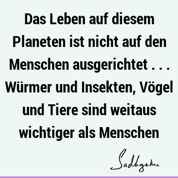 Das Leben auf diesem Planeten ist nicht auf den Menschen ausgerichtet ... Würmer und Insekten, Vögel und Tiere sind weitaus wichtiger als M