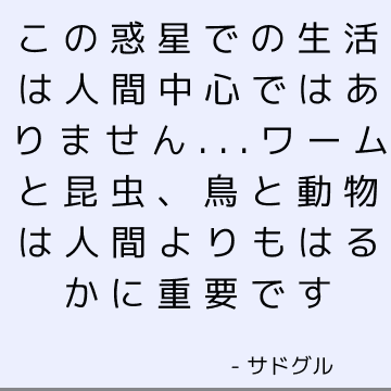 この惑星での生活は人間中心ではありません...ワームと昆虫、鳥と動物は人間よりもはるかに重要です
