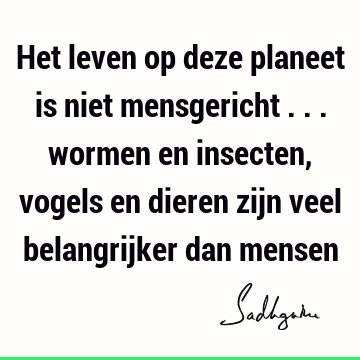 Het leven op deze planeet is niet mensgericht ... wormen en insecten, vogels en dieren zijn veel belangrijker dan