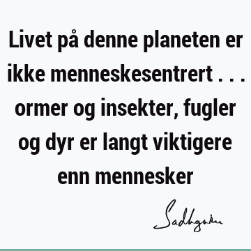 Livet på denne planeten er ikke menneskesentrert ... ormer og insekter, fugler og dyr er langt viktigere enn