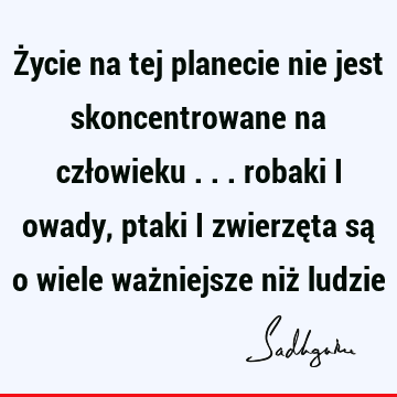 Życie na tej planecie nie jest skoncentrowane na człowieku ... robaki i owady, ptaki i zwierzęta są o wiele ważniejsze niż