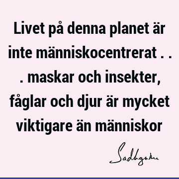 Livet på denna planet är inte människocentrerat ... maskar och insekter, fåglar och djur är mycket viktigare än mä