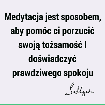 Medytacja jest sposobem, aby pomóc ci porzucić swoją tożsamość i doświadczyć prawdziwego