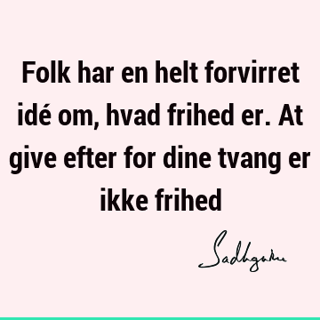 Folk har en helt forvirret idé om, hvad frihed er. At give efter for dine tvang er ikke