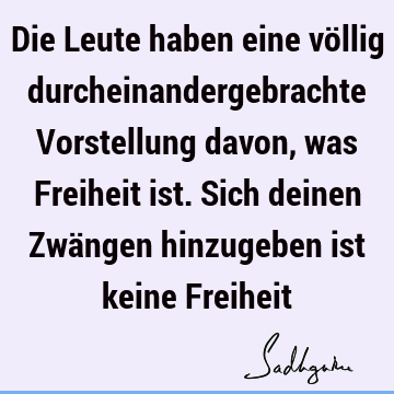 Die Leute haben eine völlig durcheinandergebrachte Vorstellung davon, was Freiheit ist. Sich deinen Zwängen hinzugeben ist keine F