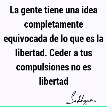 La gente tiene una idea completamente equivocada de lo que es la libertad. Ceder a tus compulsiones no es