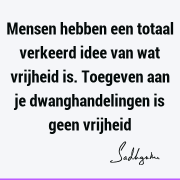 Mensen hebben een totaal verkeerd idee van wat vrijheid is. Toegeven aan je dwanghandelingen is geen