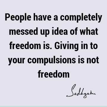 People have a completely messed up idea of what freedom is. Giving in to your compulsions is not