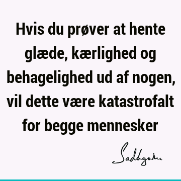 Hvis du prøver at hente glæde, kærlighed og behagelighed ud af nogen, vil dette være katastrofalt for begge