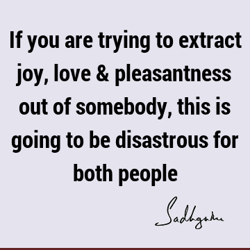 If you are trying to extract joy, love & pleasantness out of somebody, this is going to be disastrous for both