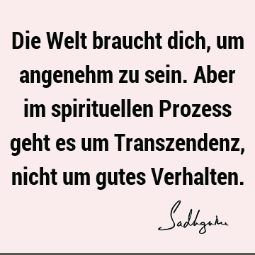 Die Welt braucht dich, um angenehm zu sein. Aber im spirituellen Prozess geht es um Transzendenz, nicht um gutes V