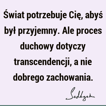 Świat potrzebuje Cię, abyś był przyjemny. Ale proces duchowy dotyczy transcendencji, a nie dobrego