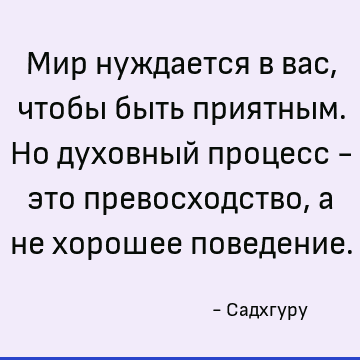 Мир нуждается в вас, чтобы быть приятным. Но духовный процесс - это превосходство, а не хорошее поведение
