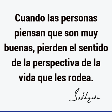 Cuando las personas piensan que son muy buenas, pierden el sentido de la perspectiva de la vida que les