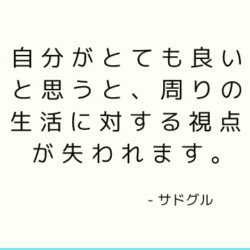 自分がとても良いと思うと、周りの生活に対する視点が失われます。