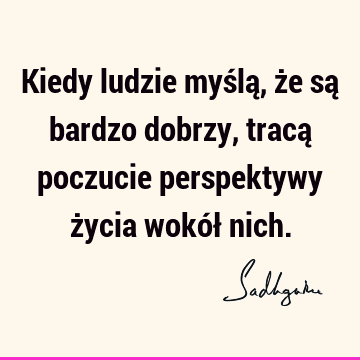 Kiedy ludzie myślą, że są bardzo dobrzy, tracą poczucie perspektywy życia wokół