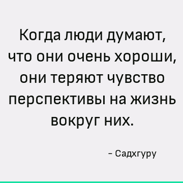 Когда люди думают, что они очень хороши, они теряют чувство перспективы на жизнь вокруг них