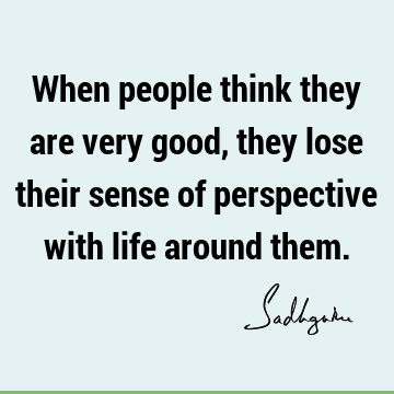 When people think they are very good, they lose their sense of perspective with life around