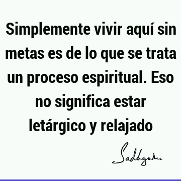 Simplemente vivir aquí sin metas es de lo que se trata un proceso espiritual. Eso no significa estar letárgico y