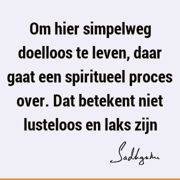 Om hier simpelweg doelloos te leven, daar gaat een spiritueel proces over. Dat betekent niet lusteloos en laks