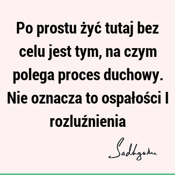 Po prostu żyć tutaj bez celu jest tym, na czym polega proces duchowy. Nie oznacza to ospałości i rozluź