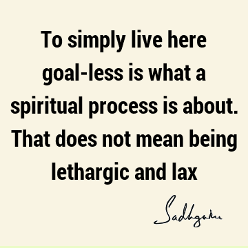 To simply live here goal-less is what a spiritual process is about. That does not mean being lethargic and