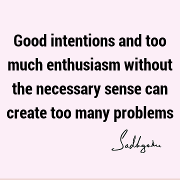 Good intentions and too much enthusiasm without the necessary sense can create too many