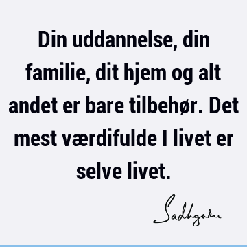 Din uddannelse, din familie, dit hjem og alt andet er bare tilbehør. Det mest værdifulde i livet er selve