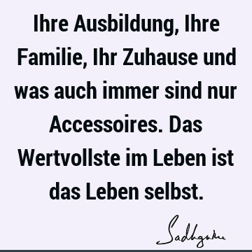 Ihre Ausbildung, Ihre Familie, Ihr Zuhause und was auch immer sind nur Accessoires. Das Wertvollste im Leben ist das Leben