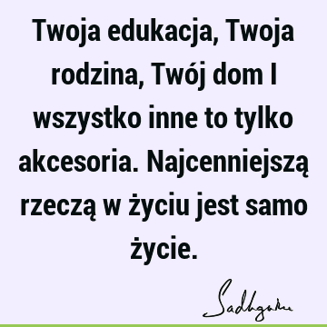 Twoja edukacja, Twoja rodzina, Twój dom i wszystko inne to tylko akcesoria. Najcenniejszą rzeczą w życiu jest samo ż