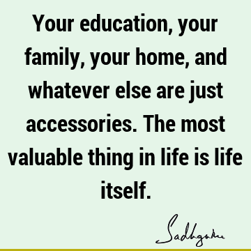 Your education, your family, your home, and whatever else are just accessories. The most valuable thing in life is life
