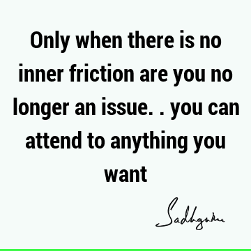 Only when there is no inner friction are you no longer an issue.. you can attend to anything you