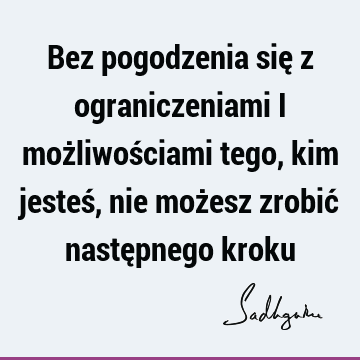 Bez pogodzenia się z ograniczeniami i możliwościami tego, kim jesteś, nie możesz zrobić następnego