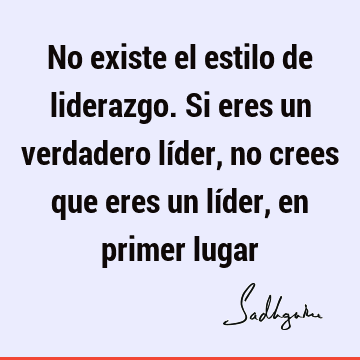 No existe el estilo de liderazgo. Si eres un verdadero líder, no crees que eres un líder, en primer