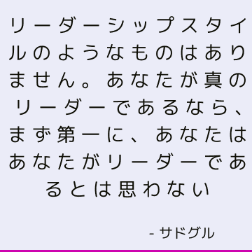 リーダーシップスタイルのようなものはありません。 あなたが真のリーダーであるなら、まず第一に、あなたはあなたがリーダーであるとは思わない