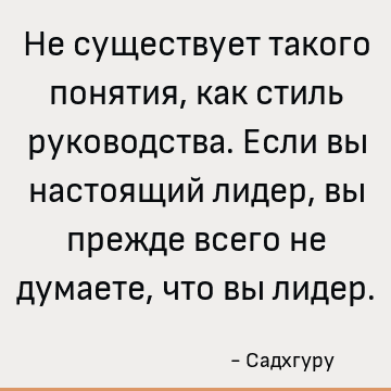 Не существует такого понятия, как стиль руководства. Если вы настоящий лидер, вы прежде всего не думаете, что вы лидер