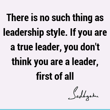 There is no such thing as leadership style. If you are a true leader, you don