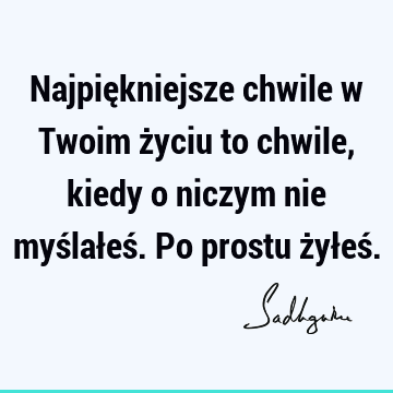 Najpiękniejsze chwile w Twoim życiu to chwile, kiedy o niczym nie myślałeś. Po prostu żyłeś