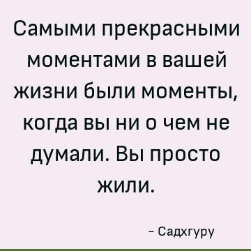 Самыми прекрасными моментами в вашей жизни были моменты, когда вы ни о чем не думали. Вы просто жили