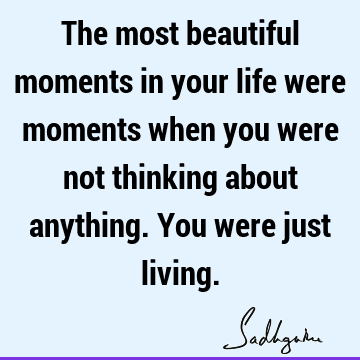 The most beautiful moments in your life were moments when you were not thinking about anything. You were just