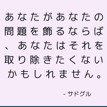 あなたがあなたの問題を飾るならば、あなたはそれを取り除きたくないかもしれません。