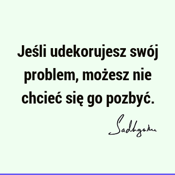 Jeśli udekorujesz swój problem, możesz nie chcieć się go pozbyć