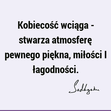 Kobiecość wciąga - stwarza atmosferę pewnego piękna, miłości i łagodnoś