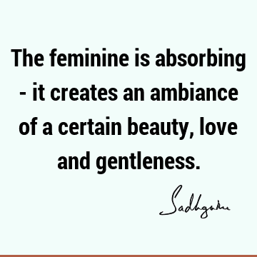 The feminine is absorbing - it creates an ambiance of a certain beauty, love and