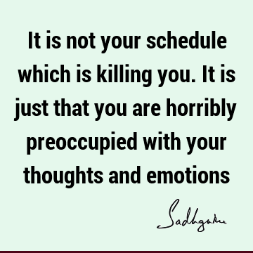 It is not your schedule which is killing you. It is just that you are horribly preoccupied with your thoughts and