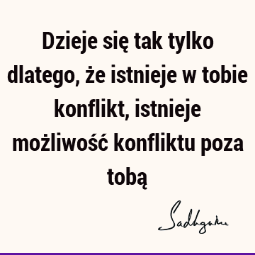 Dzieje się tak tylko dlatego, że istnieje w tobie konflikt, istnieje możliwość konfliktu poza tobą